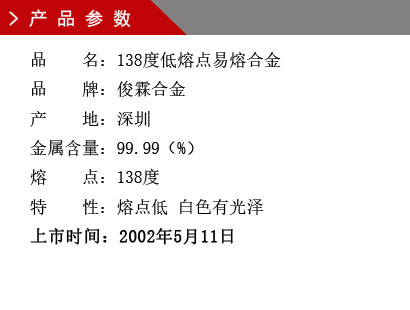 品 名：138度低熔點合金 品 牌：俊霖合金 產(chǎn) 地：深圳 金屬含量：95（%） 雜質(zhì)含量：0.001（%） 粒 度：標(biāo)準(zhǔn)（目） 熔 點：138度 上市時間：2002年5月11日