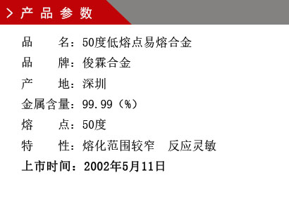 品 名：50度低熔點易熔合金 品 牌：俊霖合金 產 地：深圳 金屬含量：99.99（%） 熔 點：50度特 性：熔化范圍較窄 反應靈敏 上市時間：2002年5月11日