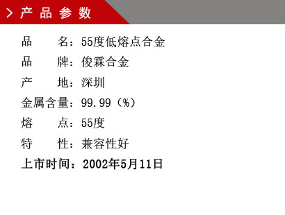 品 名： 55度低熔點合金 品 牌： 俊霖合金 產(chǎn) 地： 深圳 金屬含量： 98（%） 雜質(zhì)含量： 0.001（%） 粒 度： 標(biāo)準(zhǔn)（目） 熔 點： 55度 上市時間：2002年5月11日