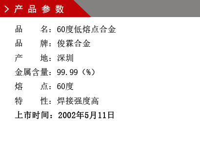 品 名：60度低熔點合金 品 牌：俊霖合金 產(chǎn) 地：深圳 金屬含量：99.99（%） 熔 點：60度特 性：焊接強度高 上市時間：2002年5月11日