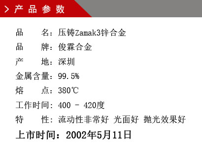 品 名：壓鑄Zamak3鋅合金 品 牌：俊霖合金 產(chǎn) 地：深圳 金屬含量：99.5% 熔 點(diǎn)：380℃工作時(shí)間: 400 - 420度 特 性: 流動(dòng)性非常好 光面好 拋光效果好 上市時(shí)間：2002年5月11日