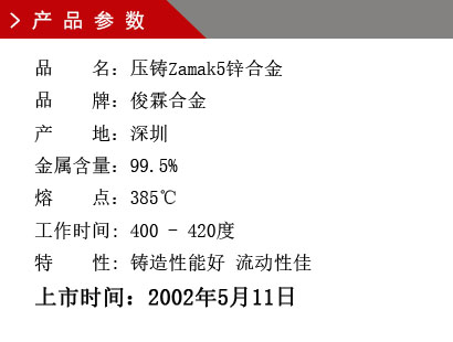 品 名：壓鑄Zamak5鋅合金 品 牌：俊霖合金 產(chǎn) 地：深圳 金屬含量：99.5% 熔 點(diǎn)：385℃工作時(shí)間: 400 - 420度 特 性: 鑄造性能好 流動性佳 上市時(shí)間：2002年5月11日