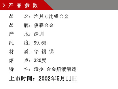 品 名：漁具專用鉛合金 品 牌：俊霖合金 產(chǎn) 地：深圳 純 度：99.6% 材 質(zhì)：鉛 錫 銻 熔 點(diǎn)：320度 特 性：渣少 合金熔液清透上市時(shí)間：2002年5月11日